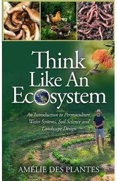 Think Like An Ecosystem - An Introduction to Permaculture, Water Systems, Soil Science and Landscape Design - Amélie Des Plantes Think Like An Ecosystem - An Introduction to Permaculture, Water Systems, Soil Science and Landscape Design - Amélie Des Plantes