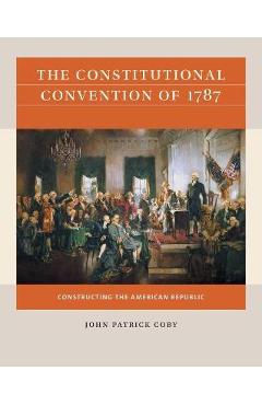 The Constitutional Convention of 1787: Constructing the American Republic - John Patrick Coby The Constitutional Convention of 1787: Constructing the American Republic - John Patrick Coby