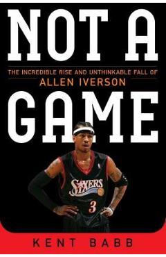 Not a Game: The Incredible Rise and Unthinkable Fall of Allen Iverson - Kent Babb Not a Game: The Incredible Rise and Unthinkable Fall of Allen Iverson - Kent Babb