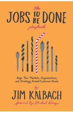 Jobs to Be Done Playbook: Align Your Markets, Organization, and Strategy Around Customer Needs - Jim Kalbach Jobs to Be Done Playbook: Align Your Markets, Organization, and Strategy Around Customer Needs - Jim Kalbach