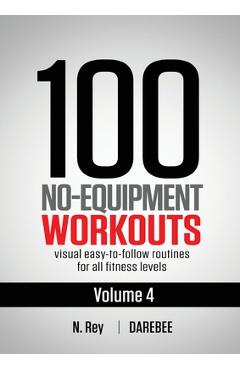 100 No-Equipment Workouts Vol. 4: Easy to Follow Darebee Home Workout Routines with Visual Guides for All Fitness Levels - N. Rey 100 No-Equipment Workouts Vol. 4: Easy to Follow Darebee Home Workout Routines with Visual Guides for All Fitness Levels - N. Rey
