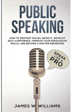 Public Speaking: Speak Like a Pro - How to Destroy Social Anxiety, Develop Self-Confidence, Improve Your Persuasion Skills, and Become - James W. Williams Public Speaking: Speak Like a Pro - How to Destroy Social Anxiety, Develop Self-Confidence, Improve Your Persuasion Skills, and Become - James W. Williams