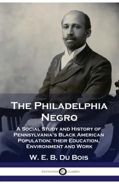 The Philadelphia Negro: A Social Study and History of Pennsylvania's Black American Population; their Education, Environment and Work - W. E. B. Du Bois The Philadelphia Negro: A Social Study and History of Pennsylvania's Black American Population; their Education, Environment and Work - W. E. B. Du Bois