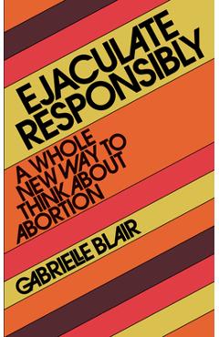 Ejaculate Responsibly: A Whole New Way to Think about Abortion - Gabrielle Stanley Blair Ejaculate Responsibly: A Whole New Way to Think about Abortion - Gabrielle Stanley Blair