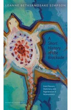 A Short History of the Blockade: Giant Beavers, Diplomacy, and Regeneration in Nishnaabewin - Leanne Betasamosake Simpson A Short History of the Blockade: Giant Beavers, Diplomacy, and Regeneration in Nishnaabewin - Leanne Betasamosake Simpson