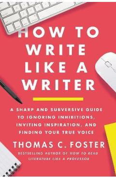 How to Write Like a Writer: A Sharp and Subversive Guide to Ignoring Inhibitions, Inviting Inspiration, and Finding Your True Voice - Thomas C. Foster How to Write Like a Writer: A Sharp and Subversive Guide to Ignoring Inhibitions, Inviting Inspiration, and Finding Your True Voice - Thomas C. Foster