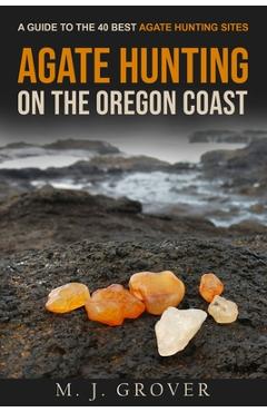Agate Hunting on the Oregon Coast: A Guide to the 40 Best Agate Hunting Sites - M. J. Grover Agate Hunting on the Oregon Coast: A Guide to the 40 Best Agate Hunting Sites - M. J. Grover