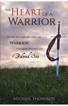 The Heart of a Warrior: Before You Can Become the Warrior You Must Become the Beloved Son - Michael Thompson The Heart of a Warrior: Before You Can Become the Warrior You Must Become the Beloved Son - Michael Thompson