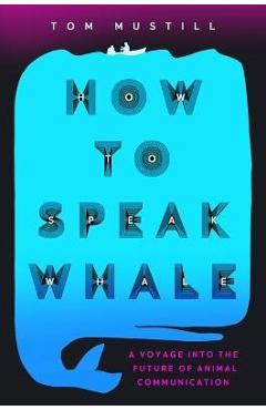 How to Speak Whale: A Voyage Into the Future of Animal Communication - Tom Mustill How to Speak Whale: A Voyage Into the Future of Animal Communication - Tom Mustill