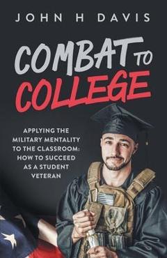 Combat To College: Applying the Military Mentality to the Classroom: How to Succeed as a Student Veteran - John H. Davis Combat To College: Applying the Military Mentality to the Classroom: How to Succeed as a Student Veteran - John H. Davis