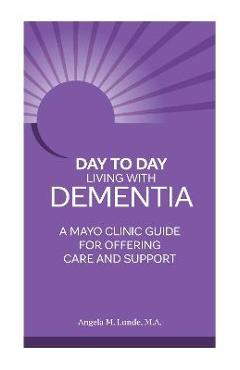 Day-To-Day: Living with Dementia: A Mayo Clinic Guide for Offering Care and Support - Angela Lunde Day-To-Day: Living with Dementia: A Mayo Clinic Guide for Offering Care and Support - Angela Lunde