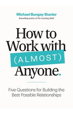 How to Work with (Almost) Anyone: Five Questions for Building the Best Possible Relationships - Michael Bungay Stanier How to Work with (Almost) Anyone: Five Questions for Building the Best Possible Relationships - Michael Bungay Stanier