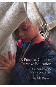 A Practical Guide to Curative Education: The Ladder of the Seven Life Processes - Robyn M. Brown A Practical Guide to Curative Education: The Ladder of the Seven Life Processes - Robyn M. Brown