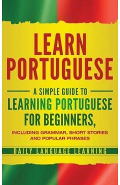 Learn Portuguese: A Simple Guide to Learning Portuguese for Beginners, Including Grammar, Short Stories and Popular Phrases - Daily Language Learning Learn Portuguese: A Simple Guide to Learning Portuguese for Beginners, Including Grammar, Short Stories and Popular Phrases - Daily Language Learning