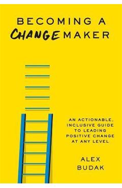 Becoming a Changemaker: An Actionable, Inclusive Guide to Leading Positive Change at Any Level - Alex Budak Becoming a Changemaker: An Actionable, Inclusive Guide to Leading Positive Change at Any Level - Alex Budak