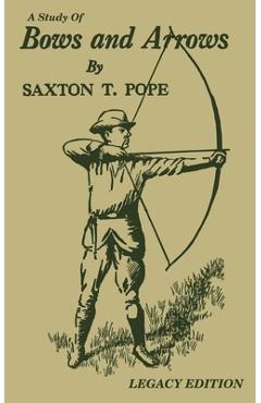 A Study Of Bows And Arrows (Legacy Edition): Traditional Archery Methods, Equipment Crafting, And Comparison Of Ancient Native American Bows - Saxton T. Pope A Study Of Bows And Arrows (Legacy Edition): Traditional Archery Methods, Equipment Crafting, And Comparison Of Ancient Native American Bows - Saxton T. Pope