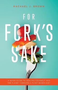For Fork's Sake: A Quick Guide to Healing Yourself and the Planet Through a Plant-Based Diet - Rachael J. Brown For Fork's Sake: A Quick Guide to Healing Yourself and the Planet Through a Plant-Based Diet - Rachael J. Brown