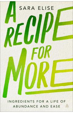 A Recipe for More: Ingredients for a Life of Abundance and Ease - Sara Elise A Recipe for More: Ingredients for a Life of Abundance and Ease - Sara Elise