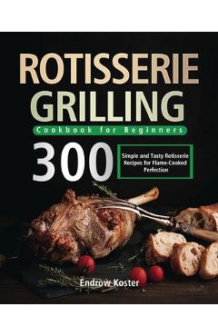 Rotisserie Grilling Cookbook for Beginners: 300 Simple and Tasty Rotisserie Recipes for Flame-Cooked Perfection - Endrow Koster Rotisserie Grilling Cookbook for Beginners: 300 Simple and Tasty Rotisserie Recipes for Flame-Cooked Perfection - Endrow Koster