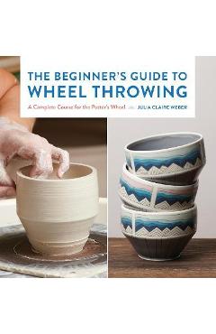 The Beginner's Guide to Wheel Throwing: A Complete Course for the Potter's Wheel - Julia Claire Weber The Beginner's Guide to Wheel Throwing: A Complete Course for the Potter's Wheel - Julia Claire Weber
