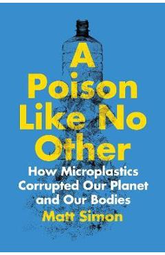 A Poison Like No Other: How Microplastics Corrupted Our Planet and Our Bodies - Matt Simon A Poison Like No Other: How Microplastics Corrupted Our Planet and Our Bodies - Matt Simon