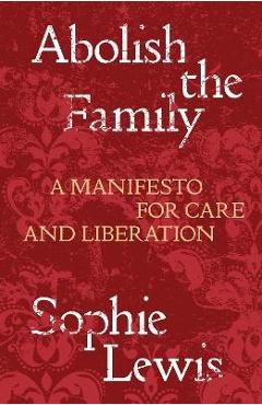 Abolish the Family: A Manifesto for Care and Liberation - Sophie Lewis Abolish the Family: A Manifesto for Care and Liberation - Sophie Lewis