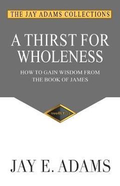 A Thirst for Wholeness: How to Gain Wisdom from the Book of James - Jay E. Adams A Thirst for Wholeness: How to Gain Wisdom from the Book of James - Jay E. Adams