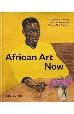 African Art Now: 50 Pioneers Defining African Art for the Twenty-First Century - Osei Bonsu African Art Now: 50 Pioneers Defining African Art for the Twenty-First Century - Osei Bonsu