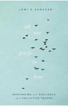 All Our Griefs to Bear: Responding with Resilience After Collective Trauma - Joni S. Sancken All Our Griefs to Bear: Responding with Resilience After Collective Trauma - Joni S. Sancken