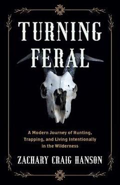 Turning Feral: A Modern Journey of Hunting, Trapping, and Living Intentionally in the Wilderness - Zachary Craig Hanson Turning Feral: A Modern Journey of Hunting, Trapping, and Living Intentionally in the Wilderness - Zachary Craig Hanson