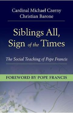 Siblings All, Sign of the Times: The Social Teaching of Pope Francis - Cardinal Michael Czerny Siblings All, Sign of the Times: The Social Teaching of Pope Francis - Cardinal Michael Czerny