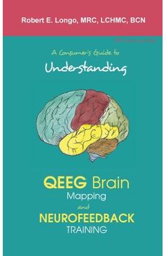 A Consumer's Guide to Understanding QEEG Brain Mapping and Neurofeedback Training - Robert Longo A Consumer's Guide to Understanding QEEG Brain Mapping and Neurofeedback Training - Robert Longo