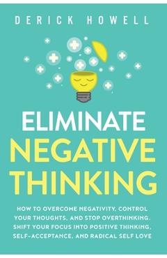 Eliminate Negative Thinking: How to Overcome Negativity, Control Your Thoughts, And Stop Overthinking. Shift Your Focus into Positive Thinking, Sel - Derick Howell Eliminate Negative Thinking: How to Overcome Negativity, Control Your Thoughts, And Stop Overthinking. Shift Your Focus into Positive Thinking, Sel - Derick Howell