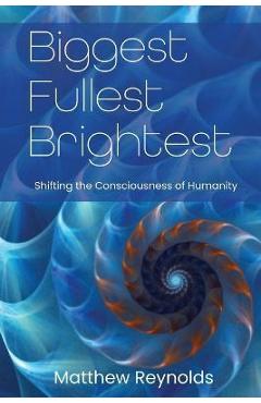 Biggest Fullest and Brightest: Shifting the Consciousness of Humanity - Matthew Reynolds Biggest Fullest and Brightest: Shifting the Consciousness of Humanity - Matthew Reynolds