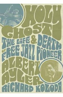 Holy Ghost: The Life and Death of Free Jazz Pioneer Albert Ayler - Richard Koloda Holy Ghost: The Life and Death of Free Jazz Pioneer Albert Ayler - Richard Koloda