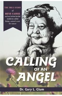 Calling of an Angel: The True Story of Rene Caisse and an Indian Herbal Medicine Called Essaic, Nature's Cure for Cancer - Gary L. Glum Calling of an Angel: The True Story of Rene Caisse and an Indian Herbal Medicine Called Essaic, Nature's Cure for Cancer - Gary L. Glum