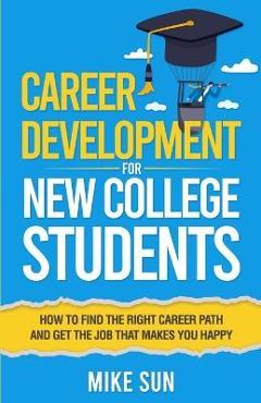 Career Development For New College Students: How to Find the Right Career Path and Get the Job that Makes You Happy - Mike Sun Career Development For New College Students: How to Find the Right Career Path and Get the Job that Makes You Happy - Mike Sun