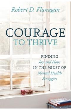 Courage to Thrive: Finding Joy and Hope in the Midst of Mental Health Struggles - Robert D. Flanagan Courage to Thrive: Finding Joy and Hope in the Midst of Mental Health Struggles - Robert D. Flanagan