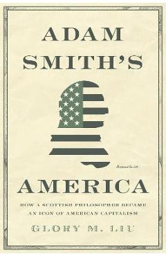 Adam Smith's America: How a Scottish Philosopher Became an Icon of American Capitalism - Glory M. Liu Adam Smith's America: How a Scottish Philosopher Became an Icon of American Capitalism - Glory M. Liu