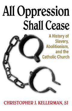 All Oppression Shall Cease: A History of Slavery, Abolitionism, and the Catholic Church - Christopher Kellerman Sj All Oppression Shall Cease: A History of Slavery, Abolitionism, and the Catholic Church - Christopher Kellerman Sj