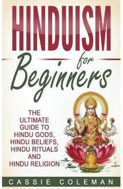 Hinduism for Beginners - The Ultimate Guide to Hindu Gods, Hindu Beliefs, Hindu Rituals and Hindu Religion - Cassie Coleman Hinduism for Beginners - The Ultimate Guide to Hindu Gods, Hindu Beliefs, Hindu Rituals and Hindu Religion - Cassie Coleman