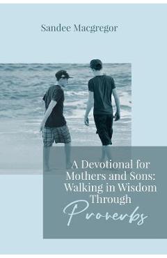 A Devotional for Mothers and Sons: Walking in Wisdom Through Proverbs - Sandee G. Macgregor A Devotional for Mothers and Sons: Walking in Wisdom Through Proverbs - Sandee G. Macgregor