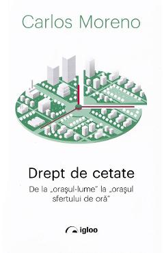 Drept de cetate. De la orasul-lume la orasul sfertului de ora - Carlos Moreno Drept de cetate. De la orasul-lume la orasul sfertului de ora - Carlos Moreno