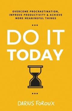 Do It Today: Overcome Procrastination, Improve Productivity, and Achieve More Meaningful Things - Darius Foroux Do It Today: Overcome Procrastination, Improve Productivity, and Achieve More Meaningful Things - Darius Foroux