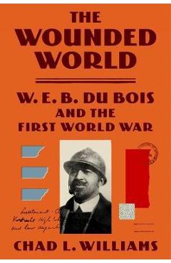 The Wounded World: W. E. B. Du Bois and the First World War - Chad L. Williams The Wounded World: W. E. B. Du Bois and the First World War - Chad L. Williams