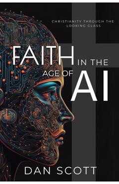 Faith in the Age of AI: Christianity Through the Looking Glass of Artificial Intelligence - Dan Scott Faith in the Age of AI: Christianity Through the Looking Glass of Artificial Intelligence - Dan Scott