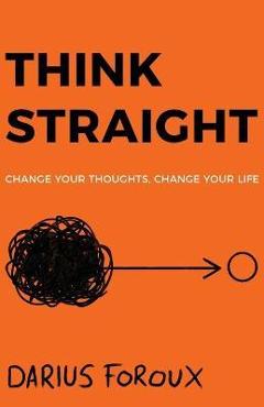 Think Straight: Change Your Thoughts, Change Your Life - Darius Foroux Think Straight: Change Your Thoughts, Change Your Life - Darius Foroux