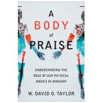 A Body of Praise: Understanding the Role of Our Physical Bodies in Worship - W. David O. Taylor
