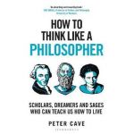 How to Think Like a Philosopher: Scholars, Dreamers and Sages Who Can Teach Us How to Live - Peter Cave
