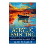 Acrylic Painting: The Ultimate Guide to Mastering Acrylic Painting for Beginners in 30 Minutes or Less! [Booklet] - Jason Ferrison